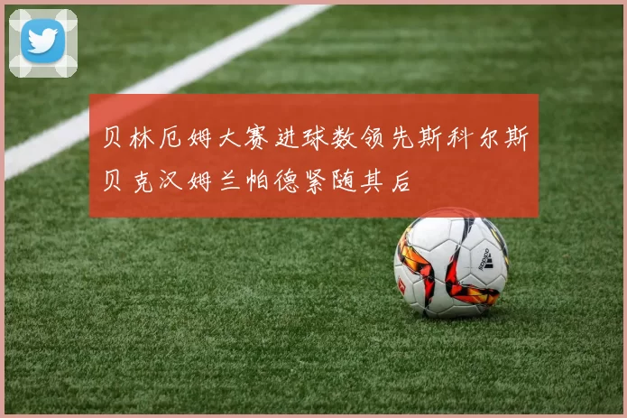 贝林厄姆大赛进球数领先斯科尔斯贝克汉姆兰帕德紧随其后