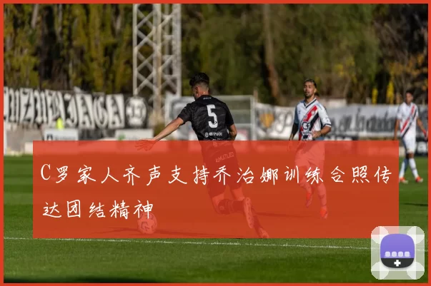 C罗家人齐声支持乔治娜训练合照传达团结精神