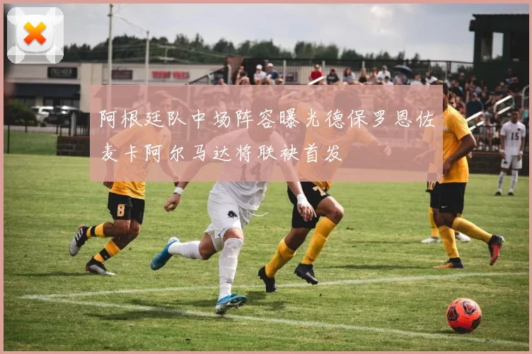 阿根廷队中场阵容曝光德保罗恩佐麦卡阿尔马达将联袂首发