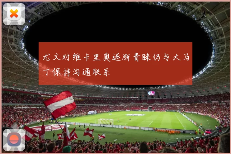尤文对维卡里奥逐渐青睐仍与大马丁保持沟通联系