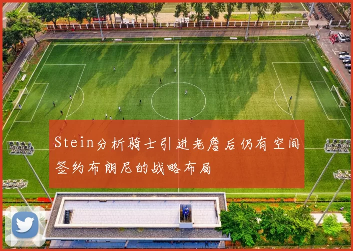 Stein分析骑士引进老詹后仍有空间签约布朗尼的战略布局