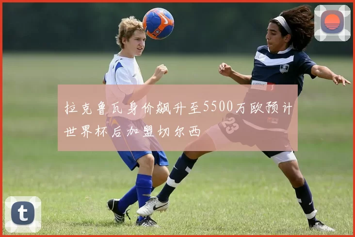 拉克鲁瓦身价飙升至5500万欧预计世界杯后加盟切尔西