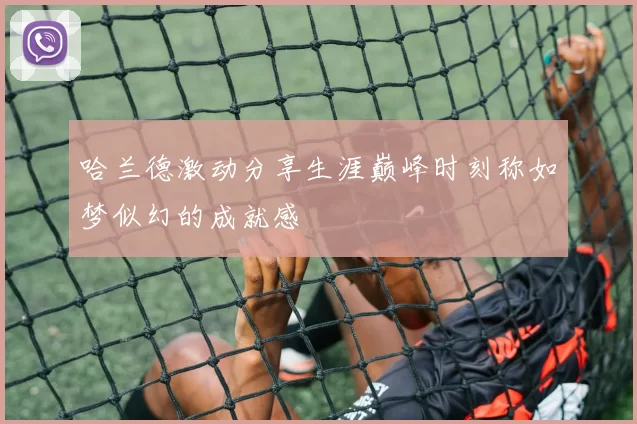 哈兰德激动分享生涯巅峰时刻称如梦似幻的成就感