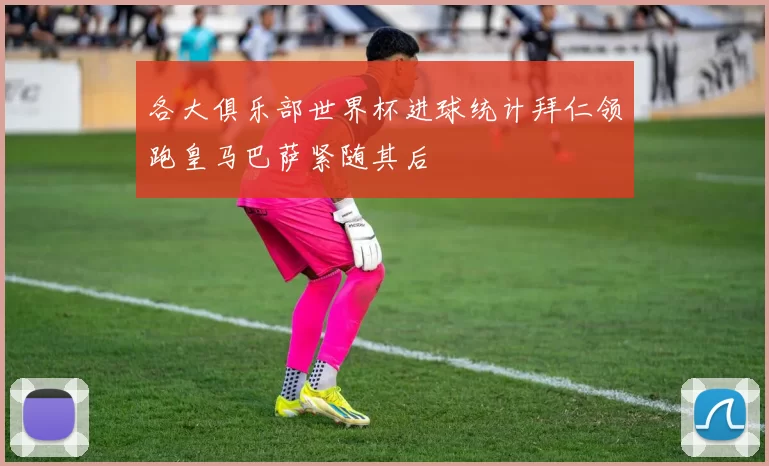 各大俱乐部世界杯进球统计拜仁领跑皇马巴萨紧随其后