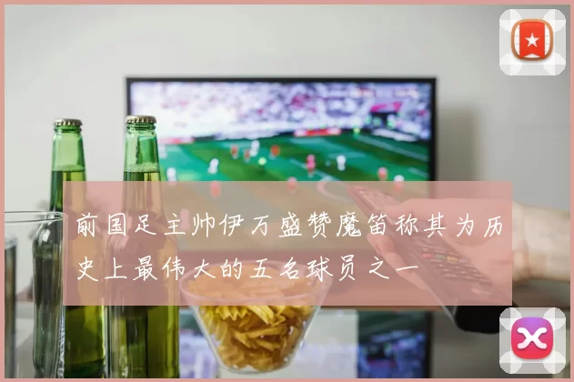 前国足主帅伊万盛赞魔笛称其为历史上最伟大的五名球员之一