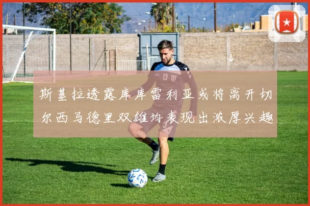 斯基拉透露库库雷利亚或将离开切尔西马德里双雄均表现出浓厚兴趣