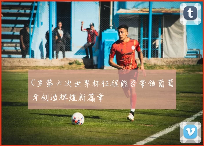C罗第六次世界杯征程能否带领葡萄牙创造辉煌新篇章